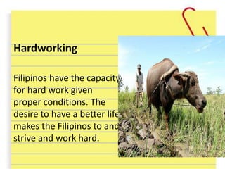 Hardworking
Filipinos have the capacity
for hard work given
proper conditions. The
desire to have a better life
makes the Filipinos to and
strive and work hard.
 