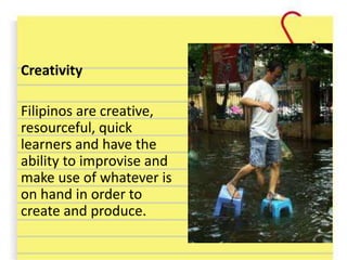 Creativity
Filipinos are creative,
resourceful, quick
learners and have the
ability to improvise and
make use of whatever is
on hand in order to
create and produce.
 