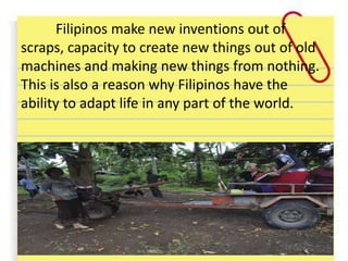 Filipinos make new inventions out of
scraps, capacity to create new things out of old
machines and making new things from nothing.
This is also a reason why Filipinos have the
ability to adapt life in any part of the world.
 