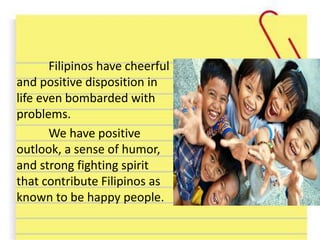 Filipinos have cheerful
and positive disposition in
life even bombarded with
problems.
We have positive
outlook, a sense of humor,
and strong fighting spirit
that contribute Filipinos as
known to be happy people.
 