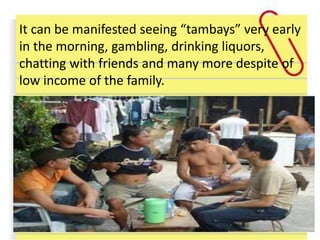 It can be manifested seeing “tambays” very early
in the morning, gambling, drinking liquors,
chatting with friends and many more despite of
low income of the family.
 