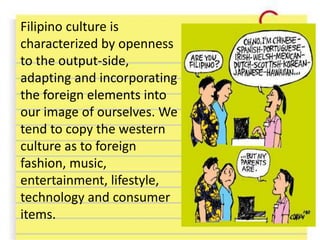 Filipino culture is
characterized by openness
to the output-side,
adapting and incorporating
the foreign elements into
our image of ourselves. We
tend to copy the western
culture as to foreign
fashion, music,
entertainment, lifestyle,
technology and consumer
items.
 