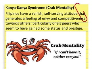 Kanya-Kanya Syndrome (Crab Mentality)
Filipinos have a selfish, self-serving attitude that
generates a feeling of envy and competitiveness
towards others, particularly one’s peers who
seem to have gained some status and prestige.
 