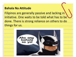 Bahala Na Attitude
Filipinos are generally passive and lacking in
initiative. One waits to be told what has to be
done. There is strong reliance on others to do
things for us.
 
