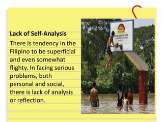 Lack of Self-Analysis
There is tendency in the
Filipino to be superficial
and even somewhat
flighty. In facing serious
problems, both
personal and social,
there is lack of analysis
or reflection.
 