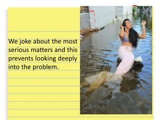 We joke about the most
serious matters and this
prevents looking deeply
into the problem.
 