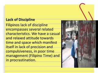 Lack of Discipline
Filipinos lack of discipline
encompasses several related
characteristics. We have a casual
and relaxed attitude towards
time and space which manifest
itself in lack of precision and
compulsiveness, in poor time
management (Filipino Time) and
in procrastination.
 