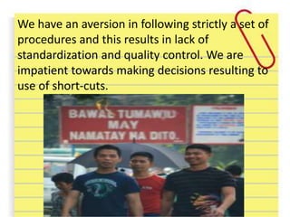 We have an aversion in following strictly a set of
procedures and this results in lack of
standardization and quality control. We are
impatient towards making decisions resulting to
use of short-cuts.
 