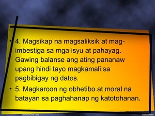• 4. Magsikap na magsaliksik at mag-
  imbestiga sa mga isyu at pahayag.
  Gawing balanse ang ating pananaw
  upang hindi tayo magkamali sa
  pagbibigay ng datos.
• 5. Magkaroon ng obhetibo at moral na
  batayan sa paghahanap ng katotohanan.
 