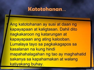 Katotohanan…

• Ang katotohanan ay susi at daan ng
  kapayapaan at kaligtasan. Dahil dito
  nagkakaroon ng katarungan at
  kapayapaan ang ating kalooban.
  Lumalaya tayo sa pagkakagapos sa
  kasalanan na kung hindi
  mapahahalagahan ng tao ay maghahatid
  sakanya sa kapahamakan at walang
  katiyakang buhay.
 