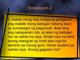 Sitwasyon 2

• 2. Nakita mong may kodigong ginagamit
  ang matalik mong kaibigan habang kayo
  ay sumasagot ng pagsusulit. Ikaw lang
  ang nakapansin nito, at alam ng kaibigan
  mo na nakita mo siya. Sinabi niya na kahit
  anong mangyari ay hindi daw niya ito
  aaminin sa inyong guro. Honor student pa
  naman siya. Anong gagawin mo?
 
