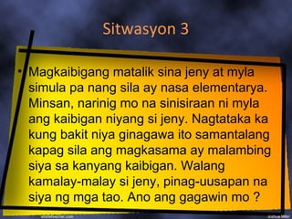 Sitwasyon 3

• Magkaibigang matalik sina jeny at myla
  simula pa nang sila ay nasa elementarya.
  Minsan, narinig mo na sinisiraan ni myla
  ang kaibigan niyang si jeny. Nagtataka ka
  kung bakit niya ginagawa ito samantalang
  kapag sila ang magkasama ay malambing
  siya sa kanyang kaibigan. Walang
  kamalay-malay si jeny, pinag-uusapan na
  siya ng mga tao. Ano ang gagawin mo ?
 