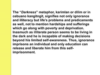The “Darkness” metaphor, karimlan or dilim or in
cebuano kangitngit, signifies not only ignorance
and illiteracy but life’s problems and predicaments
as well, not to mention hardships and sufferings
which go along with poverty and deprivation.
Inasmuch as illiterate person seems to be living in
the dark and he is incapable of making decisions
beyond his limited self-awareness. Thus, ignorance
imprisons an individual and only education can
release and liberate him from this self-
imprisonment.
 