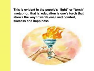 This is evident in the people’s “light” or “torch”
metaphor, that is, education is one’s torch that
shows the way towards ease and comfort,
success and happiness.
 