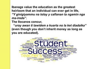 Ibanags value the education as the greatest
heirloom that an individual can ever get in life,
“Y ginigiyammu na tolay y cafianan ta ngamin nga
ma-ireda’’.
The Ilocanos concur,
“uray awan ti tawidem a kuarta no la ket diadalka”
(even though you don’t inherit money as long as
you are educated).
 