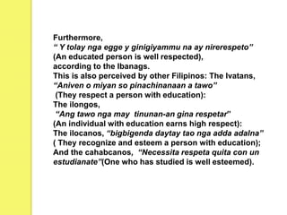 Furthermore,
“ Y tolay nga egge y ginigiyammu na ay nirerespeto”
(An educated person is well respected),
according to the Ibanags.
This is also perceived by other Filipinos: The Ivatans,
“Aniven o miyan so pinachinanaan a tawo”
(They respect a person with education):
The ilongos,
“Ang tawo nga may tinunan-an gina respetar”
(An individual with education earns high respect):
The ilocanos, “bigbigenda daytay tao nga adda adalna”
( They recognize and esteem a person with education);
And the cahabcanos, “Necessita respeta quita con un
estudianate”(One who has studied is well esteemed).
 