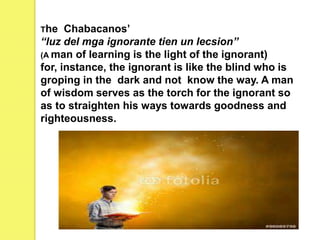 The Chabacanos’
“luz del mga ignorante tien un lecsion”
(A man of learning is the light of the ignorant)
for, instance, the ignorant is like the blind who is
groping in the dark and not know the way. A man
of wisdom serves as the torch for the ignorant so
as to straighten his ways towards goodness and
righteousness.
 
