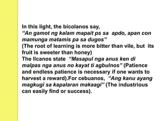In this light, the bicolanos say,
“An gamot ng kalam mapait ps sa apdo, apan con
mamunga matamis pa sa dugos”
(The root of learning is more bitter than vile, but its
fruit is sweeter than honey)
The Ilcanos state “Masapul nga anus ken di
malpas nga anus no kayat ti agbulnos” (Patience
and endless patience is necessary if one wants to
harvest a reward).For cebuanos, “Ang kanu ayang
magkugi sa kapalaran makaagi” (The industrious
can easily find or success).
 