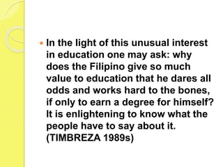  In the light of this unusual interest
in education one may ask: why
does the Filipino give so much
value to education that he dares all
odds and works hard to the bones,
if only to earn a degree for himself?
It is enlightening to know what the
people have to say about it.
(TIMBREZA 1989s)
 