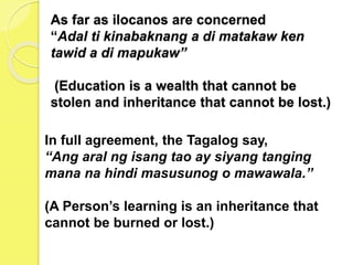 As far as ilocanos are concerned
“Adal ti kinabaknang a di matakaw ken
tawid a di mapukaw”
(Education is a wealth that cannot be
stolen and inheritance that cannot be lost.)
In full agreement, the Tagalog say,
“Ang aral ng isang tao ay siyang tanging
mana na hindi masusunog o mawawala.”
(A Person’s learning is an inheritance that
cannot be burned or lost.)
 