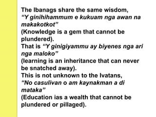 The Ibanags share the same wisdom,
“Y ginihihammum e kukuam nga awan na
makakotkot”
(Knowledge is a gem that cannot be
plundered).
That is “Y ginigiyammu ay biyenes nga ari
nga maloko”
(learning is an inheritance that can never
be snatched away).
This is not unknown to the Ivatans,
“No casulivan o am kaynakman a di
mataka’’
(Education ias a wealth that cannot be
plundered or pillaged).
 