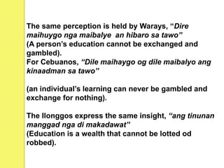 The same perception is held by Warays, “Dire
maihuygo nga maibalye an hibaro sa tawo”
(A person’s education cannot be exchanged and
gambled).
For Cebuanos, “Dile maihaygo og dile maibalyo ang
kinaadman sa tawo”
(an individual’s learning can never be gambled and
exchange for nothing).
The Ilonggos express the same insight, “ang tinunan
manggad nga di makadawat”
(Education is a wealth that cannot be lotted od
robbed).
 