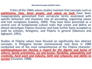 Alternative Concepts and Other Values

        Critics of the 1960s values studies maintain that concepts such as
pakikisama, hiya, Amor propio, and utang na loob have been
inappropriately generalized from vernacular terms associated with
specific behaviors and situations into all pervading, organizing values
and trait complexes (Lawless, 1969). They have been perceived as a
central core of fundamental culture traits that create and define an
almost stereotypic Filipino character and have further been accepted as
valid by scholars, foreigners, and Filipino in general (Okamura and
Agbayani, 1991).

Studies of Filipino values have focused on significantly less abstract
concepts. A Philippine Senate commissioned task force in 1988
conducted one of the most comprehensive of the Filipino character:
pakikipagkapwa-tao (having a regard for the dignity and being of
others), family orientation, joy and humor, flexibility, adaptability and
creativity, hard work and industry, faith and religiosity and ability to
survive (Licuanan, 1988).
 