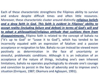 Each of these characteristic strengthens the Filipinos ability to survive
and endure despite difficult times and often little resources.
Moreover, these characteristic cluster around distinctly religious beliefs
and a deep faith in God. This faith is evident in Filipinos’ ability to
accept reality (including failure and defeat) in terms of God’s will and
to adopt a philosophical/religious attitude that cushions them from
disappointments. Filipino faith is related to the concept of bahala na
(“it’s up to God” or “Leave it to God”), which has tended to be
incorrectly equated with an expression of fatalism and a passive
acceptance or resignation to fate. Bahala na can instead be viewed more
positively as determination in the face of uncertainty or
stressful, problematic conditions. Although it is an indication of an
acceptance of the nature of things, including one’s own inherent
limitations, bahala na operates psychologically to elevate one’s courage
and conviction to persist in the face of adversity and to improve one’s
situation (Enriquez, 1987; Okamura and Agbayani, 1991).
 
