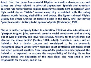 Apart from the more fundamental Filipino personality characteristics and
values are those related to physical appearance. Spanish and American
colonial rule reinforced the Filipino tendency to equate light complexion with
high social status. “White” meant everything associated with the ruling
classes: worth, beauty, desirability, and power. The lighter skinned Filipino
usually has either Chinese or Spanish blood in the family line, but having
Spanish ancestors is likely to be appoint of pride (Gochenour, 1990).

Status is further integrally linked to education. Filipinos view education as a
“passport to good jobs, economic security, social acceptance, and as a way
out of cycle of poverty and lower class status, not only for their children, but
also for the whole family” (Santos, 1983, p.146). Education, then, is not an
individual but a family concern and considered to be an economic
investment toward which family members must contribute significant effort
and often personal sacrifice. Once successfully graduated and employed, the
individual is expected to assume the responsibility of helping his or her
parents fiancé the education of the next child. The next child is then
responsible for the next, and so on.
 