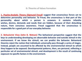 D. Theories of Values Formation

1. Psycho-Analytic Theory (Sigmund Freud) suggest that unconscious forces act to
determine personality and behavior. To Freud, the unconscious is that part of the
personality about which a person is unaware. It contains infantile
wishes, desires, demands and needs that are hidden, because of their disturbing
nature, from conscious awareness. Freud suggested that the unconscious is
responsible for a good part of our everyday behavior.

2. Behaviorist View (John B. Watson) The behavioral perspective suggest that the
keys to understanding developing are observable behavior and outside stimuli in the
environment. If we know the stimuli, we can predict the behavior. Behavioral
theories reject the notion that individuals universally pass through a series of stages.
Instead, people are assumed to be affected by the environmental stimuli to which
they happen to be exposed. Developmental patterns, then, are personal, reflecting a
particular set of environmental stimuli, and development is the result of continuing
exposure to specific factors in the environment.
 