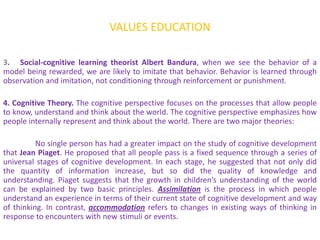 VALUES EDUCATION

3. Social-cognitive learning theorist Albert Bandura, when we see the behavior of a
model being rewarded, we are likely to imitate that behavior. Behavior is learned through
observation and imitation, not conditioning through reinforcement or punishment.

4. Cognitive Theory. The cognitive perspective focuses on the processes that allow people
to know, understand and think about the world. The cognitive perspective emphasizes how
people internally represent and think about the world. There are two major theories:

          No single person has had a greater impact on the study of cognitive development
that Jean Piaget. He proposed that all people pass is a fixed sequence through a series of
universal stages of cognitive development. In each stage, he suggested that not only did
the quantity of information increase, but so did the quality of knowledge and
understanding. Piaget suggests that the growth in children’s understanding of the world
can be explained by two basic principles. Assimilation is the process in which people
understand an experience in terms of their current state of cognitive development and way
of thinking. In contrast, accommodation refers to changes in existing ways of thinking in
response to encounters with new stimuli or events.
 