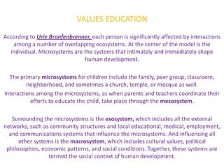 VALUES EDUCATION
According to Urie Bronfenbrenner, each person is significantly affected by interactions
   among a number of overlapping ecosystems. At the center of the model is the
  individual. Microsystems are the systems that intimately and immediately shape
                               human development.

  The primary microsystems for children include the family, peer group, classroom,
         neighborhood, and sometimes a church, temple, or mosque as well.
Interactions among the microsystems, as when parents and teachers coordinate their
          efforts to educate the child, take place through the mesosystem.

   Surrounding the microsystems is the exosystem, which includes all the external
networks, such as community structures and local educational, medical, employment,
  and communications systems that influence the microsystems. And influencing all
      other systems is the macrosystem, which includes cultural values, political
 philosophies, economic patterns, and social conditions. Together, these systems are
                 termed the social context of human development.
 