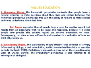 VALUES EDUCATION
7. Humanism Theory. The humanistic perspective contends that people have a
natural tendency to make decisions about their lives and control behavior. The
humanistic perspective emphasizes free will, the ability of humans to make choices
and come to decisions about their lives.

         Carl Rogers suggested that all people have a need for positive regard that
results from an underlying wish to be loved and respected. Because it is other
people who provide this positive regard, we become dependent on them.
Consequently, our view of our self-worth and ourselves is a reflection of how we
think others view us.

8. Evolutionary Theory. The Evolutionary Theory stresses that behavior is strongly
influenced by biology, is tied to evolution, and is characterized by critical or sensitive
periods (Santrock, 1999). Evolutionary approaches grow out of the groundbreaking
work of Charles Darwin. The evolutionary perspective is also referred to as
Ethological or Biological.
 