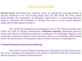 VALUES EDUCATION
Konrad Lorenz discovered that newborn geese are genetically preprogrammed to
become attached to the first moving object they see after birth. His work, which
demonstrated the importance of biological determinants in influencing behavior
patterns, ultimately led mentalists to consider the ways in which human behavior
might reflect inborn genetic patterns.

         The evolutionary perspective encompasses one of the fastest growing areas
within the field of lifespan development, behavioral genetics. Behavioral genetics
studies the effects of heredity and genetics on behavior. As technology improves, and
researchers continue to map the human genome, there is an increasing understanding
of the role and function of the genetic codes and their influence on development.

9. Moral Development (Lawrence Kohlberg)

         There exist structural bases that determine the process of perceiving value.
This series of progression depends on the person’s interaction with the environment.
Moral reasoning is related to moral behavior.
 