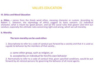 VALUES EDUCATION
III. Ethics and Moral Education

a. Ethics – comes from the Greek word ethos, meaning character or custom. According to
Robert C. Solomon, the etymology of ethics suggest its basic concern: (1) individual
character, what is meant by ‘good person’, and (2) the social rules that govern and limit our
conduct, especially the ultimate rules concerning right and wrong, which we call morality.

b. Morality

         The term morality can be used either:

    1. Descriptively to refer to a code of conduct put forward by a society and that it is used as
    a guide to behavior by the members of that society ,

         a. some other group, such as religion, or
         b. accepted by an individual for her/his own behavior
    2. Normatively to refer to a code of conduct that, given specified conditions, would be put
    forward by alL rational persons for governing the behavior of all moral agents.
 