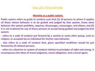 VALUES EDUCATION
                                 Morality as a public system.
Public system refers to guide to conduct such that (1) all persons to whom it applies
all those whose behavior is to be guided and judged by that system, know what
behavior the system prohibits, requires, discourages, encourages, and allows; and (2)
it is not irrational for any of these persons to accept being guided and judged by that
system.
- refers to a code of conduct put forward by a society or some other group, such as
religion, or accepted by an individual for his/her own behavior.
- also refers to a code of conduct that, given specified conditions would be put
forward by all rational persons.
- refers to a doctrine or system of conduct relative to principles of right and wrong. It
encompasses the ideas of moral judgment, moral obligation, and a moral agent.
 