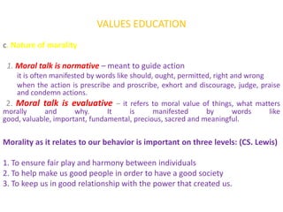 VALUES EDUCATION
c. Nature of morality

 1. Moral talk is normative – meant to guide action
    it is often manifested by words like should, ought, permitted, right and wrong
    when the action is prescribe and proscribe, exhort and discourage, judge, praise
    and condemn actions.
 2. Moral talk is evaluative – it refers to moral value of things, what matters
morally       and      why.      It      is     manifested      by        words    like
good, valuable, important, fundamental, precious, sacred and meaningful.

Morality as it relates to our behavior is important on three levels: (CS. Lewis)

1. To ensure fair play and harmony between individuals
2. To help make us good people in order to have a good society
3. To keep us in good relationship with the power that created us.
 