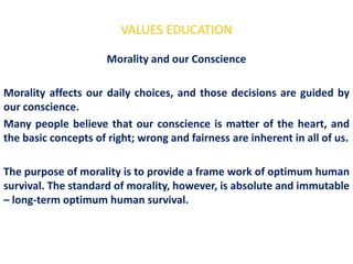 VALUES EDUCATION

                      Morality and our Conscience

Morality affects our daily choices, and those decisions are guided by
our conscience.
Many people believe that our conscience is matter of the heart, and
the basic concepts of right; wrong and fairness are inherent in all of us.

The purpose of morality is to provide a frame work of optimum human
survival. The standard of morality, however, is absolute and immutable
– long-term optimum human survival.
 