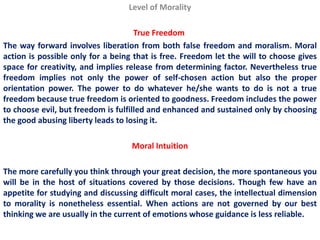 Level of Morality

                                     True Freedom
The way forward involves liberation from both false freedom and moralism. Moral
action is possible only for a being that is free. Freedom let the will to choose gives
space for creativity, and implies release from determining factor. Nevertheless true
freedom implies not only the power of self-chosen action but also the proper
orientation power. The power to do whatever he/she wants to do is not a true
freedom because true freedom is oriented to goodness. Freedom includes the power
to choose evil, but freedom is fulfilled and enhanced and sustained only by choosing
the good abusing liberty leads to losing it.

                                   Moral Intuition

The more carefully you think through your great decision, the more spontaneous you
will be in the host of situations covered by those decisions. Though few have an
appetite for studying and discussing difficult moral cases, the intellectual dimension
to morality is nonetheless essential. When actions are not governed by our best
thinking we are usually in the current of emotions whose guidance is less reliable.
 