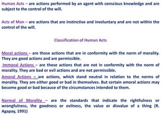 Human Acts – are actions performed by an agent with conscious knowledge and are
subject to the control of the will.

Acts of Man – are actions that are instinctive and involuntary and are not within the
control of the will.

                            Classification of Human Acts

Moral actions – are those actions that are in conformity with the norm of morality.
They are good actions and are permissible.
Immoral Actions – are those actions that are not in conformity with the norm of
morality. They are bad or evil actions and are not permissible.
Amoral Actions – are actions, which stand neutral in relation to the norms of
morality. They are either good or bad in themselves. But certain amoral actions may
become good or bad because of the circumstances intended to them.

Normal of Morality – are the standards that indicate the rightfulness or
wrongfulness, the goodness or evilness, the value or disvalue of a thing (R.
Agapay, 1991)
 
