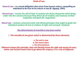 Kinds of Law

 Natural Law – is a moral obligation that arises from human nature, compelling an
            individual to be true to his nature as tao (R. Agapay, 1991)

Eternal Law – reveals the will of God. It contains the divine blueprints which bring
 order into the universe because they direct all of creation and creatures to their
                       respective end-goals (St. Augustine)

Moral Law – contains universal truths and ethical principles that ought to guide the
       individual conduct of man in matters of right and wrong (E. Esteban).

                 The determinants of morality in any given action

       1. The morality of any given action is determined by three elements,

                                    a. The end in view
                                   b. The means taken
                                  c. The Circumstances
Whoever knows this principle, does not thereby know the right and wrong of every
 action, but he/she knows how to go about the enquiry. It is a rule of diagnosis.
 