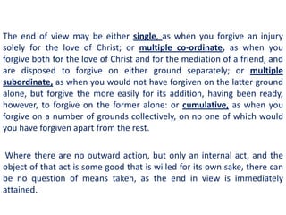 The end of view may be either single, as when you forgive an injury
solely for the love of Christ; or multiple co-ordinate, as when you
forgive both for the love of Christ and for the mediation of a friend, and
are disposed to forgive on either ground separately; or multiple
subordinate, as when you would not have forgiven on the latter ground
alone, but forgive the more easily for its addition, having been ready,
however, to forgive on the former alone: or cumulative, as when you
forgive on a number of grounds collectively, on no one of which would
you have forgiven apart from the rest.

Where there are no outward action, but only an internal act, and the
object of that act is some good that is willed for its own sake, there can
be no question of means taken, as the end in view is immediately
attained.
 