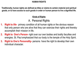 HUMAN RIGHTS

Traditionally, human rights are defined as titles or claims to certain material and spiritual
goods, or to have access to such goods in order or human person to live a dignified life.

                                      Kinds of Rights
                                 A. Personal Rights
1. Right to life- primary condition of all human rights or the obvious reason
   that only person who are alive that they can exercise their rights and thereby
   accomplish their mission in life.
2. Right to One’s Person- right over our own bodies and bodily faculties and
   energies. St. Paul emphasized that our body is the temple of the Holy Spirit.
3. Right to One’s Personality- persons have the right to develop their own
   individual character.
 