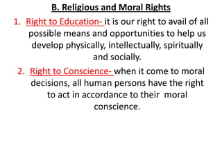 B. Religious and Moral Rights
1. Right to Education- it is our right to avail of all
    possible means and opportunities to help us
     develop physically, intellectually, spiritually
                     and socially.
 2. Right to Conscience- when it come to moral
    decisions, all human persons have the right
        to act in accordance to their moral
                     conscience.
 