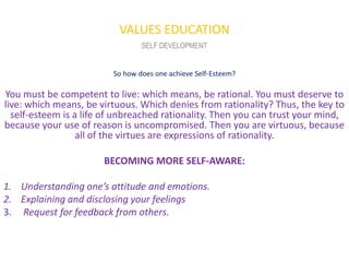 VALUES EDUCATION
                                 SELF DEVELOPMENT


                         So how does one achieve Self-Esteem?

You must be competent to live: which means, be rational. You must deserve to
live: which means, be virtuous. Which denies from rationality? Thus, the key to
  self-esteem is a life of unbreached rationality. Then you can trust your mind,
because your use of reason is uncompromised. Then you are virtuous, because
                  all of the virtues are expressions of rationality.

                       BECOMING MORE SELF-AWARE:

1. Understanding one’s attitude and emotions.
2. Explaining and disclosing your feelings
3. Request for feedback from others.
 