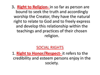 3. Right to Religion- in so far as person are
   bound to seek the truth and accordingly
 worship the Creator, they have the natural
 right to relate to God and to freely express
   and develop this relationship within the
   teachings and practices of their chosen
                    religion.

              SOCIAL RIGHTS
1. Right to Honor/Respect- it refers to the
credibility and esteem persons enjoy in the
                   society.
 