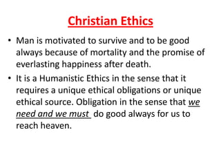 Christian Ethics
• Man is motivated to survive and to be good
  always because of mortality and the promise of
  everlasting happiness after death.
• It is a Humanistic Ethics in the sense that it
  requires a unique ethical obligations or unique
  ethical source. Obligation in the sense that we
  need and we must do good always for us to
  reach heaven.
 