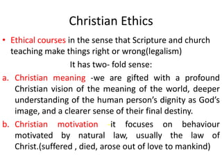 Christian Ethics
• Ethical courses in the sense that Scripture and church
  teaching make things right or wrong(legalism)
                   It has two- fold sense:
a. Christian meaning -we are gifted with a profound
   Christian vision of the meaning of the world, deeper
   understanding of the human person’s dignity as God’s
   image, and a clearer sense of their final destiny.
b. Christian motivation -it focuses on behaviour
   motivated by natural law, usually the law of
   Christ.(suffered , died, arose out of love to mankind)
 
