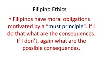 Filipino Ethics
 • Filipinos have moral obligations
motivated by a “must principle". if I
do that what are the consequences.
     If I don’t, again what are the
         possible consequences.
 