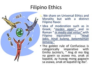 Filipino Ethics
    1. We share on Universal Ethics and
      Morality but with a distinct
      Filipino flavor.
    • Idea of moderation such as in
      Greek; “meden agan”, and in
      Roman “ in medio stat virtus” with
      Filipino equivalent ; “Hindi
      labis, hindi kulang, katamtaman
      lamang.”
    • The golden rule of Confucious is
      categorically imperative with
      Emilio Jacinto’s, “ Ang di mo ibig
      na gawin sa asawa mo, anak at
      kapatid, ay huwag mong gagawin
      sa asawa, anak at kapatid ng iba”.
 